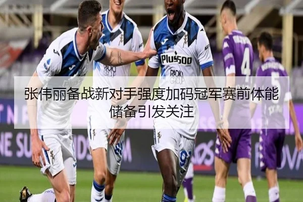 张伟丽备战新对手强度加码冠军赛前体能储备引发关注